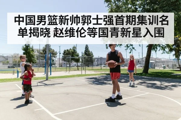 中国男篮新帅郭士强首期集训名单揭晓 赵维伦等国青新星入围