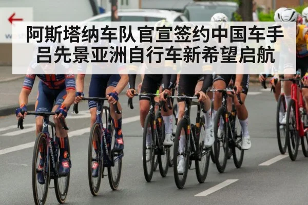 阿斯塔纳车队官宣签约中国车手吕先景亚洲自行车新希望启航